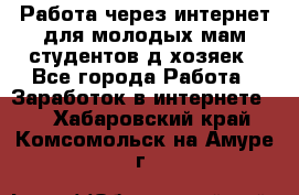 Работа через интернет для молодых мам,студентов,д/хозяек - Все города Работа » Заработок в интернете   . Хабаровский край,Комсомольск-на-Амуре г.